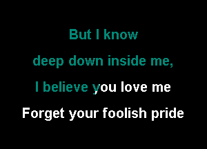 But I know
deep down inside me,

I believe you love me

Forget your foolish pride