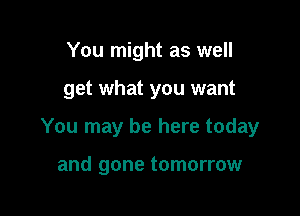 You might as well

get what you want

You may be here today

and gone tomorrow