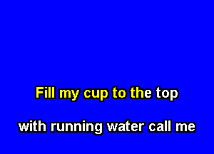 Fill my cup to the top

with running water call me