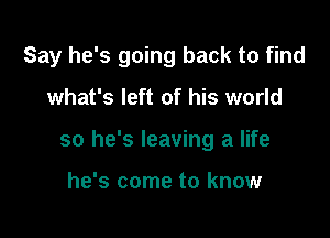 Say he's going back to find

what's left of his world
so he's leaving a life

he's come to know