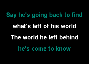 Say he's going back to find

what's left of his world
The world he left behind

he's come to know