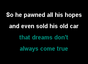 So he pawned all his hopes

and even sold his old car
that dreams don't

always come true