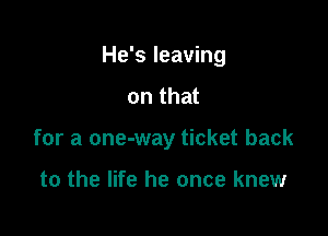 He's leaving

on that
for a one-way ticket back

to the life he once knew