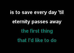 is to save every day 'til

eternity passes away

the first thing
that I'd like to do