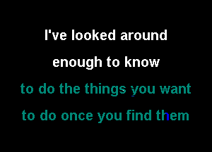 I've looked around

enough to know

to do the things you want

to do once you find them