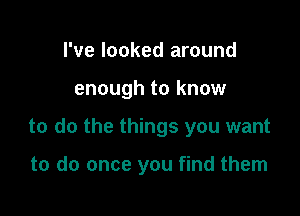 I've looked around

enough to know

to do the things you want

to do once you find them