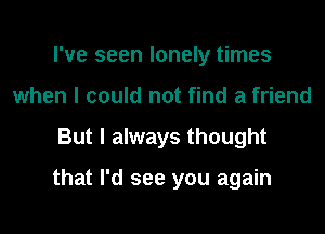 I've seen lonely times
when I could not find a friend
But I always thought

that I'd see you again