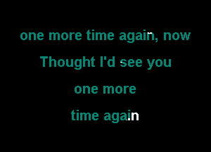 one more time again, now

Thought I'd see you

one more

time again