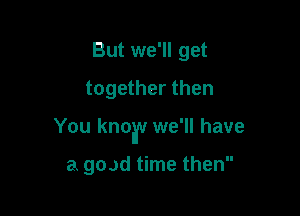 But we'll get
together then

You knoav we'll have

a goad time then