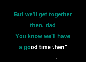 But we'll get together

then,dad
You know we'll have

a good time then