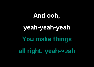 And ooh,
yeah-yeah-yeah

You make things

all right, yeah-yeah