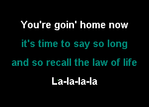 You're goin' home now

it's time to say so long

and so recall the law of life

LaJaJaJa