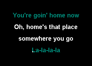 You're goin' home now

Oh, home's that place

somewhere you go

LaJaJaJa