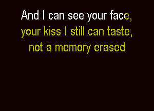 And I can see your face,
your kiss I still can taste,
not a memory erased
