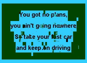 .ou got oplans,

ou nin't gaing rimmher-

Sgutake your tgst oer

aria keepngn driving