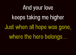 And your love
keeps taking me higher
Just when all hope was gone,

where the hero belongs...