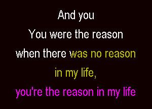 And you
You were the reason
when there was no reason

in my life,