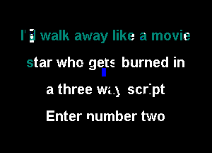 I'Ei walk away like a movie

star who gents burned in

a three we.) script

Enter number two