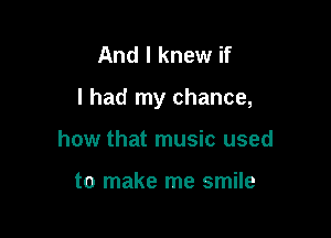 And I knew if

I had my chance,

how that music used

to make me smile