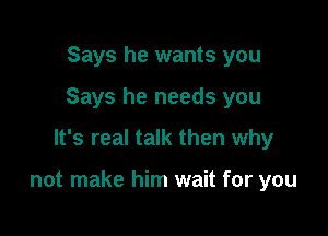 Says he wants you
Says he needs you

It's real talk then why

not make him wait for you