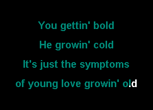 You gettin' bold
He growin' cold

It's just the symptoms

of young love growin' old
