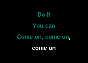 Do it

You can

Come on, come on,

come on