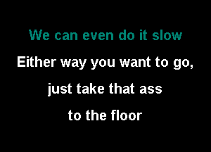 We can even do it slow

Either way you want to go,

just take that ass

to the floor