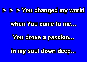 t? i? r) You changed my world
when You came to me...

You drove a passion...

in my soul down deep...