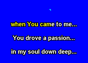 when You came to me...

You drove a passion...

in my soul down deep...