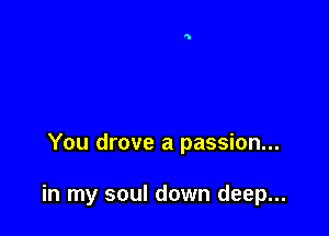 You drove a passion...

in my soul down deep...