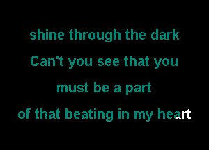 shine through the dark
Can't you see that you

must be a part

of that beating in my heart