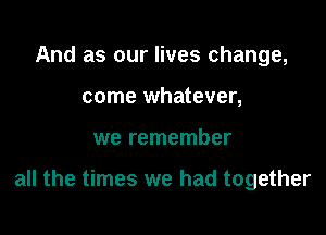 And as our lives change,
come whatever,

we remember

all the times we had together