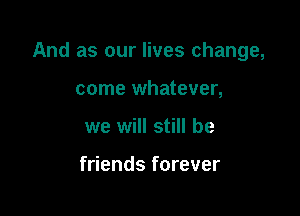 And as our lives change,

come whatever,
we will still be

friends forever