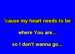 'cause my heart needs to be

where You are...

so I don't wanna go...