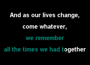 And as our lives change,
come whatever,

we remember

all the times we had together