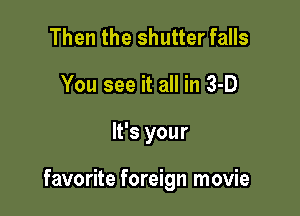 Then the shutter falls
You see it all in 3-D

It's your

favorite foreign movie