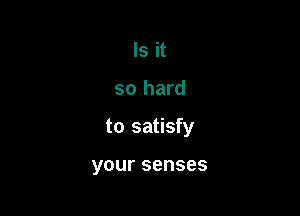 Is it

so hard

to satisfy

your senses