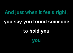 And just when it feels right,

you say you found someone

to hold you

you