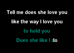 Tell me does she love you

like the way I love you
to hold you

Does she like I do