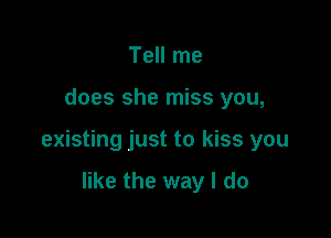 Tell me

does she miss you,

existing just to kiss you

like the way I do
