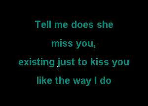 Tell me does she

miss you,

existing just to kiss you

like the way I do