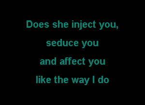Does she inject you,
seduce you

and affect you

like the way I do