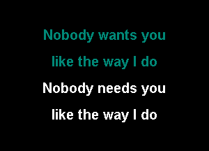 Nobody wants you

like the way I do

Nobody needs you

like the way I do