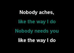 Nobody aches,
like the way I do

Nobody needs you

like the way I do