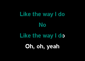 Like the way I do
No

Like the way I do
Oh, oh, yeah