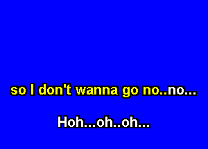 so I don't wanna go no..no...

Hoh...oh..oh...