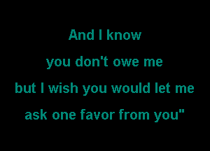 And I know
you don't owe me

but I wish you would let me

ask one favor from you