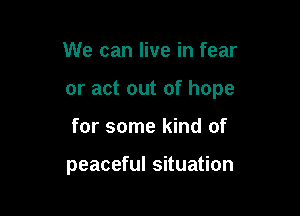 We can live in fear

or act out of hope

for some kind of

peaceful situation