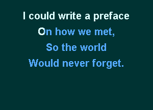 I could write a preface
On how we met,
So the world

Would never forget.