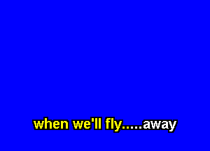 when we'll fly ..... away